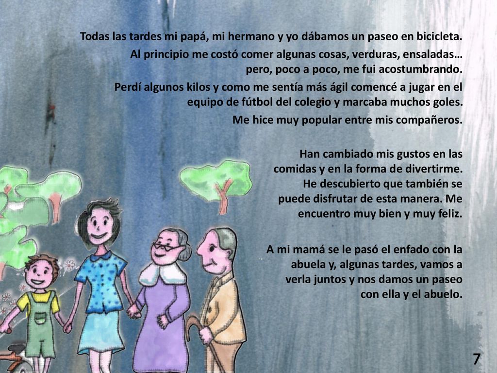 Todas las tardes mi papá, mi hermano y yo dábamos un paseo en bicicleta. Al principio me costó comer algunas cosas, verduras, ensaladas… pero, poco a poco, me fui acostumbrando. Perdí algunos kilos y como me sentía más ágil comencé a jugar en el equipo de fútbol del colegio y marcaba muchos goles. Me hice muy popular entre mis compañeros.