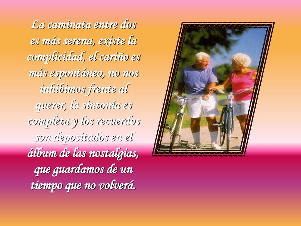 La caminata entre dos es más serena, existe la complicidad, el cariño es más espontáneo, no nos inhibimos frente al querer, la sintonía es completa y los recuerdos son depositados en el álbum de las nostalgias, que guardamos de un tiempo que no volverá.