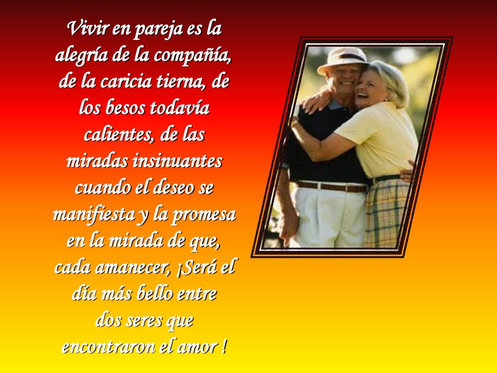 Vivir en pareja es la alegría de la compañía, de la caricia tierna, de los besos todavía calientes, de las miradas insinuantes cuando el deseo se manifiesta y la promesa en la mirada de que, cada amanecer, ¡Será el día más bello entre dos seres que encontraron el amor !