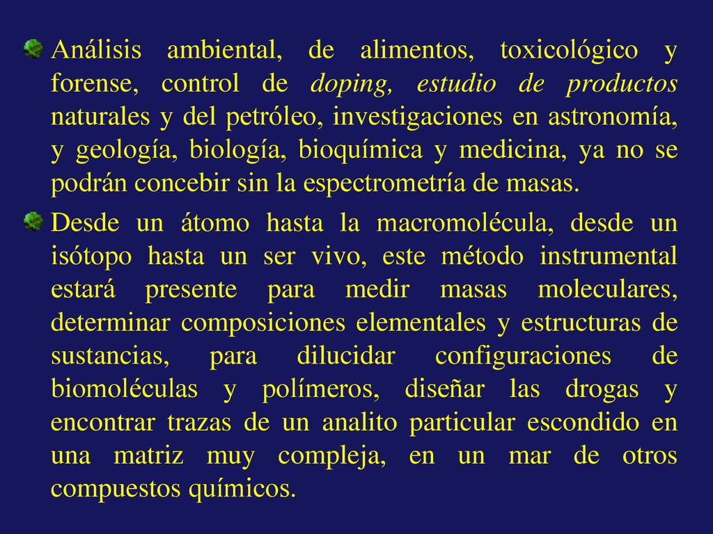 Análisis ambiental, de alimentos, toxicológico y forense, control de doping, estudio de productos naturales y del petróleo, investigaciones en astronomía, y geología, biología, bioquímica y medicina, ya no se podrán concebir sin la espectrometría de masas.