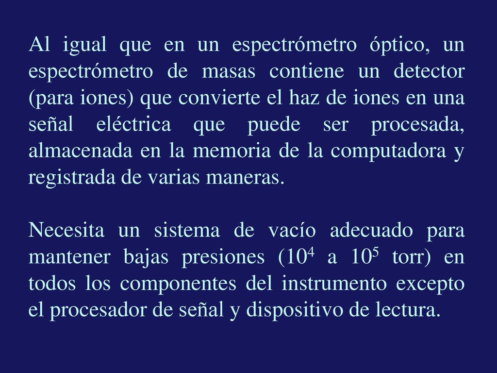 Al igual que en un espectrómetro óptico, un espectrómetro de masas contiene un detector (para iones) que convierte el haz de iones en una señal eléctrica que puede ser procesada, almacenada en la memoria de la computadora y registrada de varias maneras.