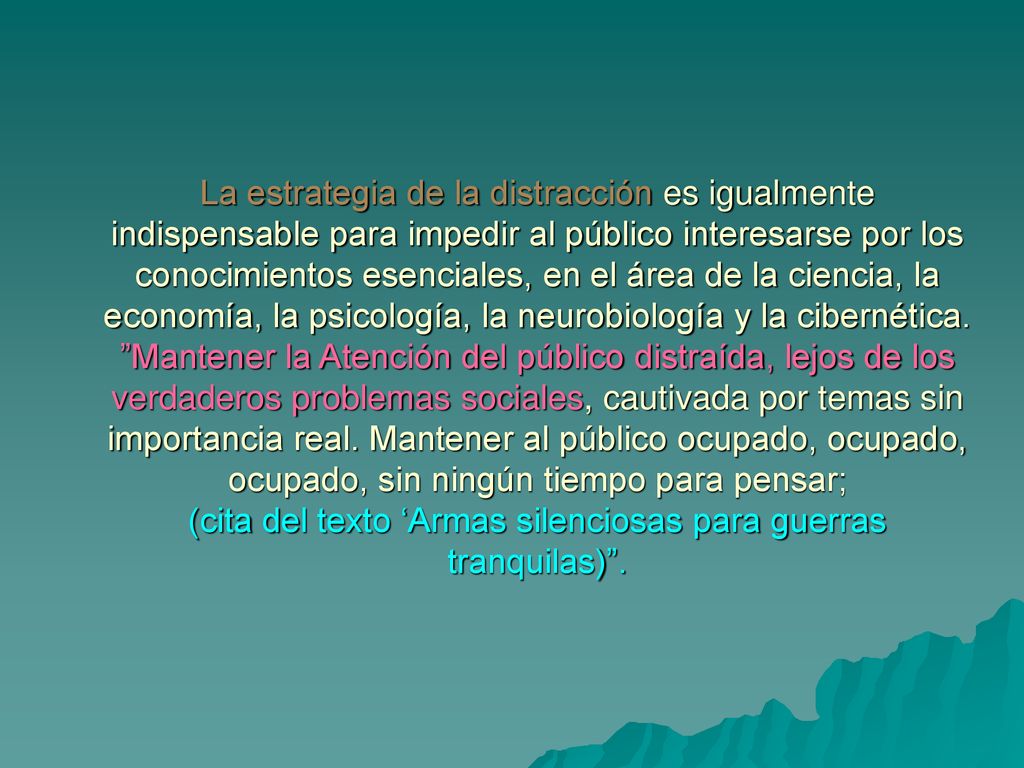 La estrategia de la distracción es igualmente indispensable para impedir al público interesarse por los conocimientos esenciales, en el área de la ciencia, la economía, la psicología, la neurobiología y la cibernética.