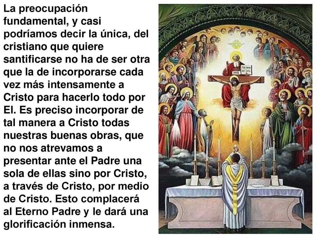 La preocupación fundamental, y casi podríamos decir la única, del cristiano que quiere santificarse no ha de ser otra que la de incorporarse cada vez más intensamente a Cristo para hacerlo todo por El.