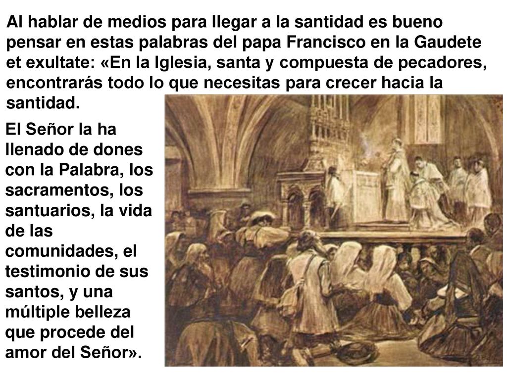 Al hablar de medios para llegar a la santidad es bueno pensar en estas palabras del papa Francisco en la Gaudete et exultate: «En la Iglesia, santa y compuesta de pecadores, encontrarás todo lo que necesitas para crecer hacia la santidad.