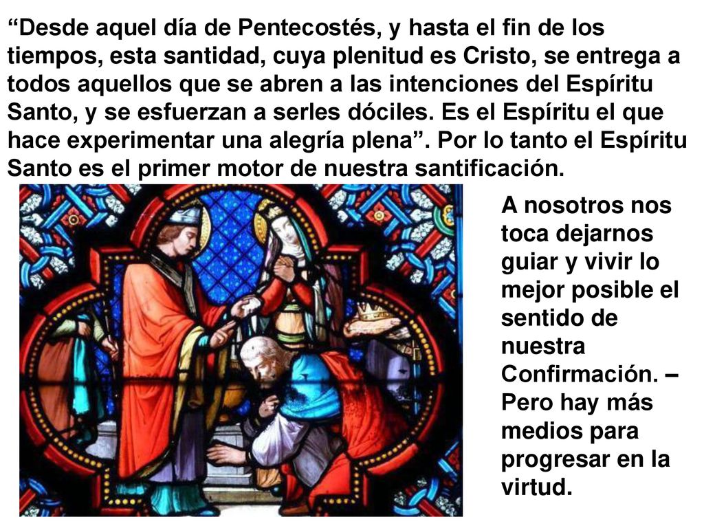 Desde aquel día de Pentecostés, y hasta el fin de los tiempos, esta santidad, cuya plenitud es Cristo, se entrega a todos aquellos que se abren a las intenciones del Espíritu Santo, y se esfuerzan a serles dóciles. Es el Espíritu el que hace experimentar una alegría plena . Por lo tanto el Espíritu Santo es el primer motor de nuestra santificación.
