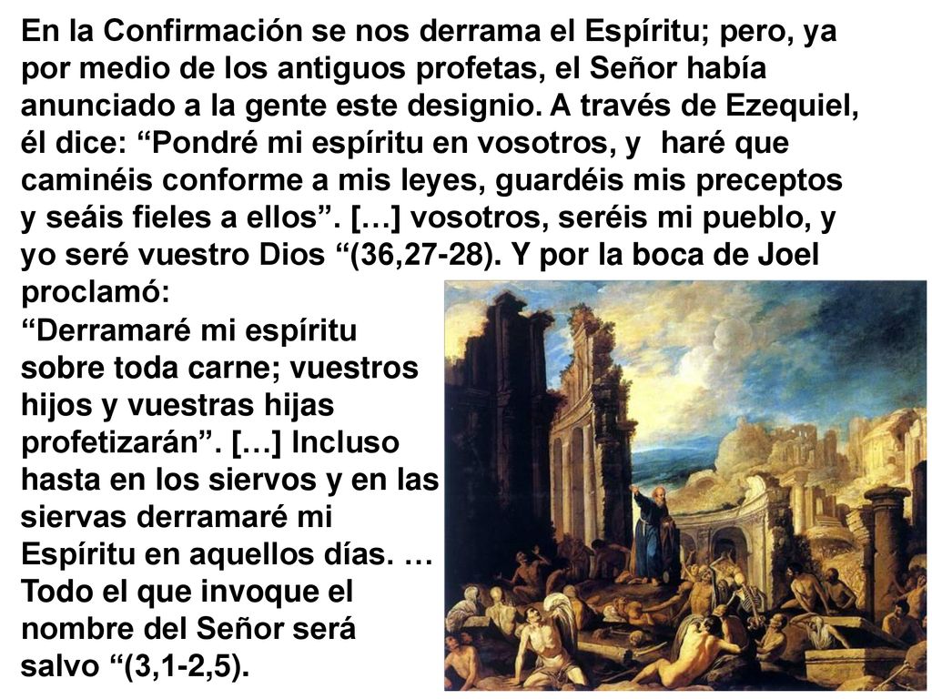 En la Confirmación se nos derrama el Espíritu; pero, ya por medio de los antiguos profetas, el Señor había anunciado a la gente este designio. A través de Ezequiel, él dice: Pondré mi espíritu en vosotros, y haré que caminéis conforme a mis leyes, guardéis mis preceptos y seáis fieles a ellos . […] vosotros, seréis mi pueblo, y yo seré vuestro Dios (36,27-28). Y por la boca de Joel proclamó: