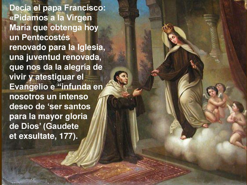 Decía el papa Francisco: «Pidamos a la Virgen María que obtenga hoy un Pentecostés renovado para la Iglesia, una juventud renovada, que nos da la alegría de vivir y atestiguar el Evangelio e infunda en nosotros un intenso deseo de ‘ser santos para la mayor gloria de Dios’ (Gaudete et exsultate, 177).