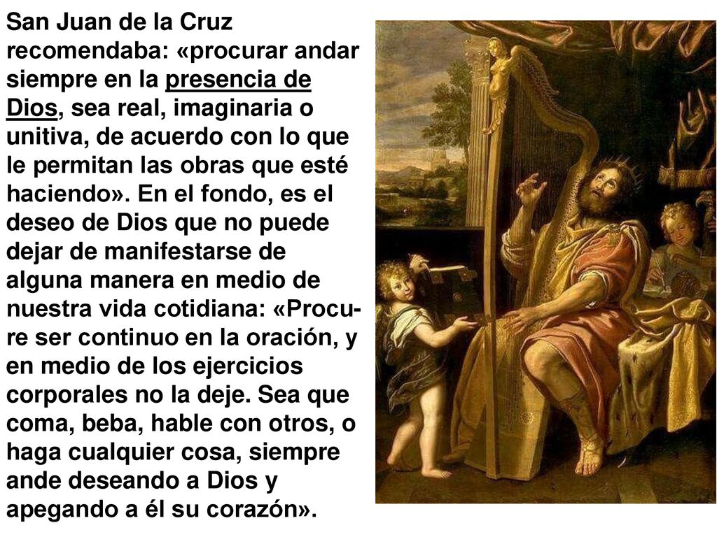 San Juan de la Cruz recomendaba: «procurar andar siempre en la presencia de Dios, sea real, imaginaria o unitiva, de acuerdo con lo que le permitan las obras que esté haciendo».