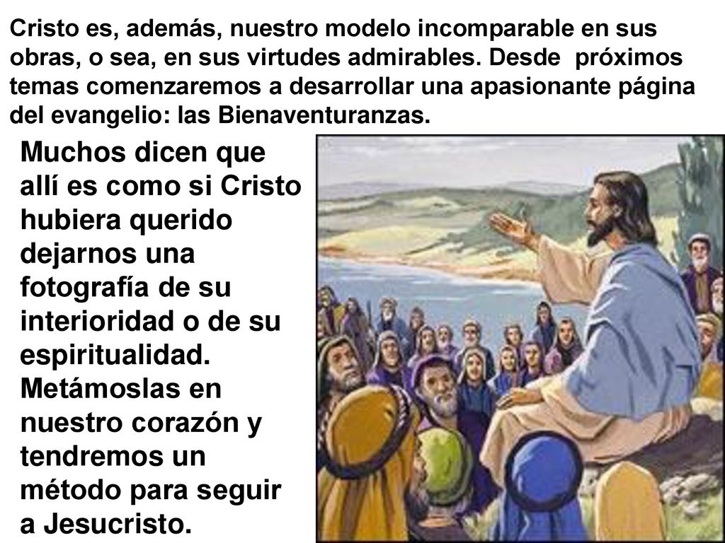 Cristo es, además, nuestro modelo incomparable en sus obras, o sea, en sus virtudes admirables. Desde próximos temas comenzaremos a desarrollar una apasionante página del evangelio: las Bienaventuranzas.