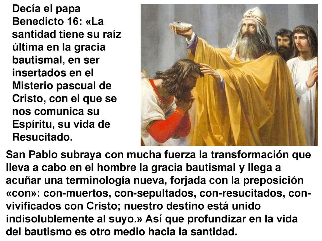 Decía el papa Benedicto 16: «La santidad tiene su raíz última en la gracia bautismal, en ser insertados en el Misterio pascual de Cristo, con el que se nos comunica su Espíritu, su vida de Resucitado.