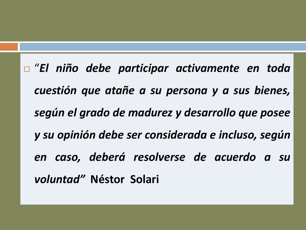 El niño debe participar activamente en toda cuestión que atañe a su persona y a sus bienes, según el grado de madurez y desarrollo que posee y su opinión debe ser considerada e incluso, según en caso, deberá resolverse de acuerdo a su voluntad Néstor Solari
