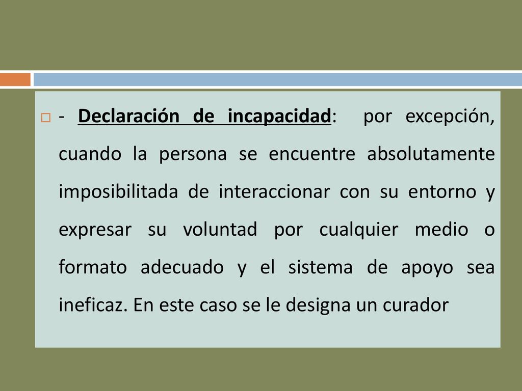- Declaración de incapacidad: por excepción, cuando la persona se encuentre absolutamente imposibilitada de interaccionar con su entorno y expresar su voluntad por cualquier medio o formato adecuado y el sistema de apoyo sea ineficaz.