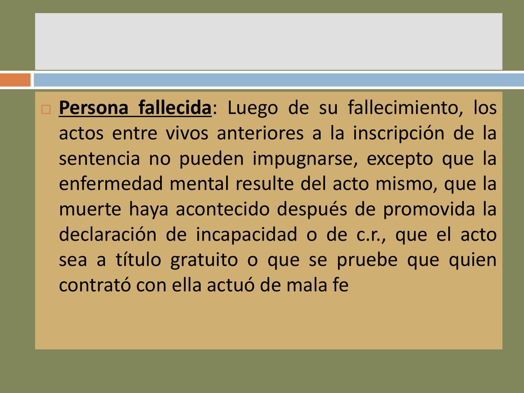 Persona fallecida: Luego de su fallecimiento, los actos entre vivos anteriores a la inscripción de la sentencia no pueden impugnarse, excepto que la enfermedad mental resulte del acto mismo, que la muerte haya acontecido después de promovida la declaración de incapacidad o de c.r., que el acto sea a título gratuito o que se pruebe que quien contrató con ella actuó de mala fe