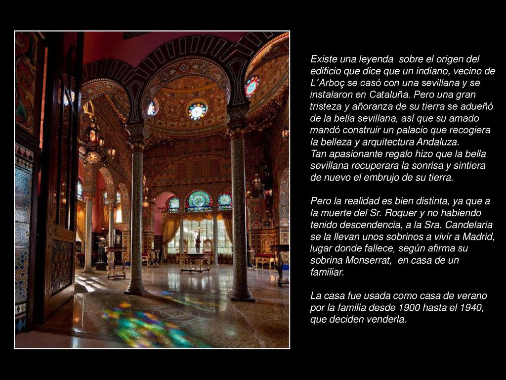 Existe una leyenda sobre el origen del edificio que dice que un indiano, vecino de L´Arboç se casó con una sevillana y se instalaron en Cataluña. Pero una gran tristeza y añoranza de su tierra se adueñó de la bella sevillana, así que su amado mandó construir un palacio que recogiera la belleza y arquitectura Andaluza.