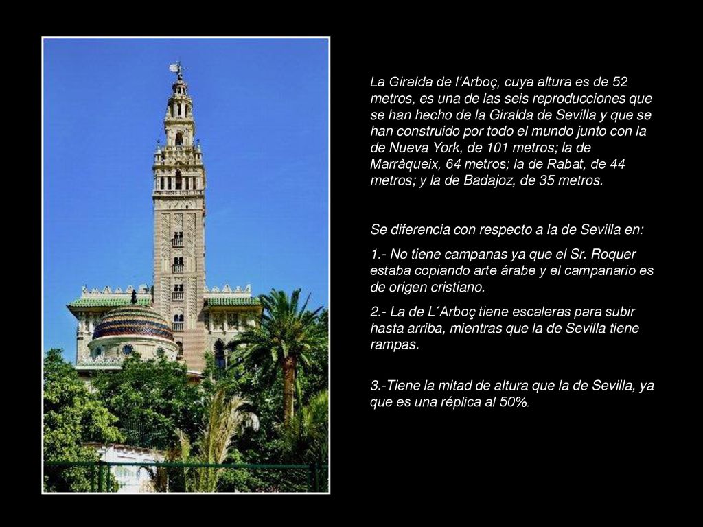 La Giralda de l’Arboç, cuya altura es de 52 metros, es una de las seis reproducciones que se han hecho de la Giralda de Sevilla y que se han construido por todo el mundo junto con la de Nueva York, de 101 metros; la de Marràqueix, 64 metros; la de Rabat, de 44 metros; y la de Badajoz, de 35 metros.