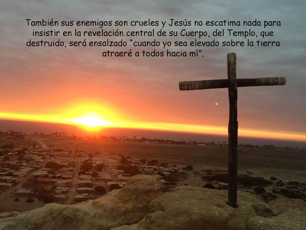 También sus enemigos son crueles y Jesús no escatima nada para insistir en la revelación central de su Cuerpo, del Templo, que destruido, será ensalzado cuando yo sea elevado sobre la tierra atraeré a todos hacia mí .