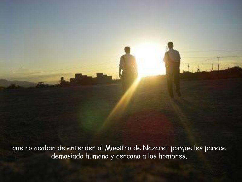 que no acaban de entender al Maestro de Nazaret porque les parece demasiado humano y cercano a los hombres.
