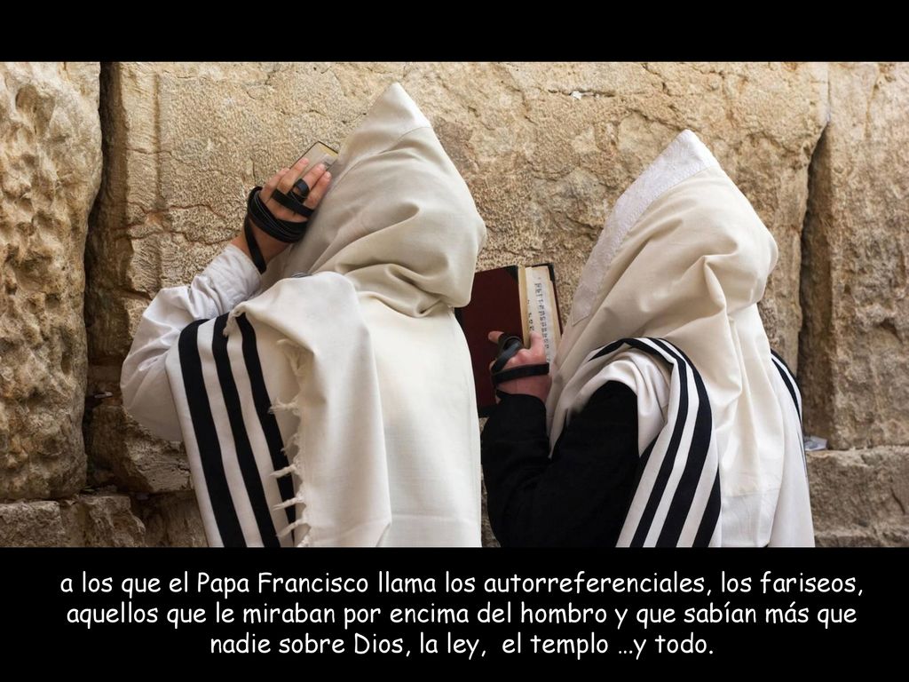 a los que el Papa Francisco llama los autorreferenciales, los fariseos, aquellos que le miraban por encima del hombro y que sabían más que nadie sobre Dios, la ley, el templo …y todo.