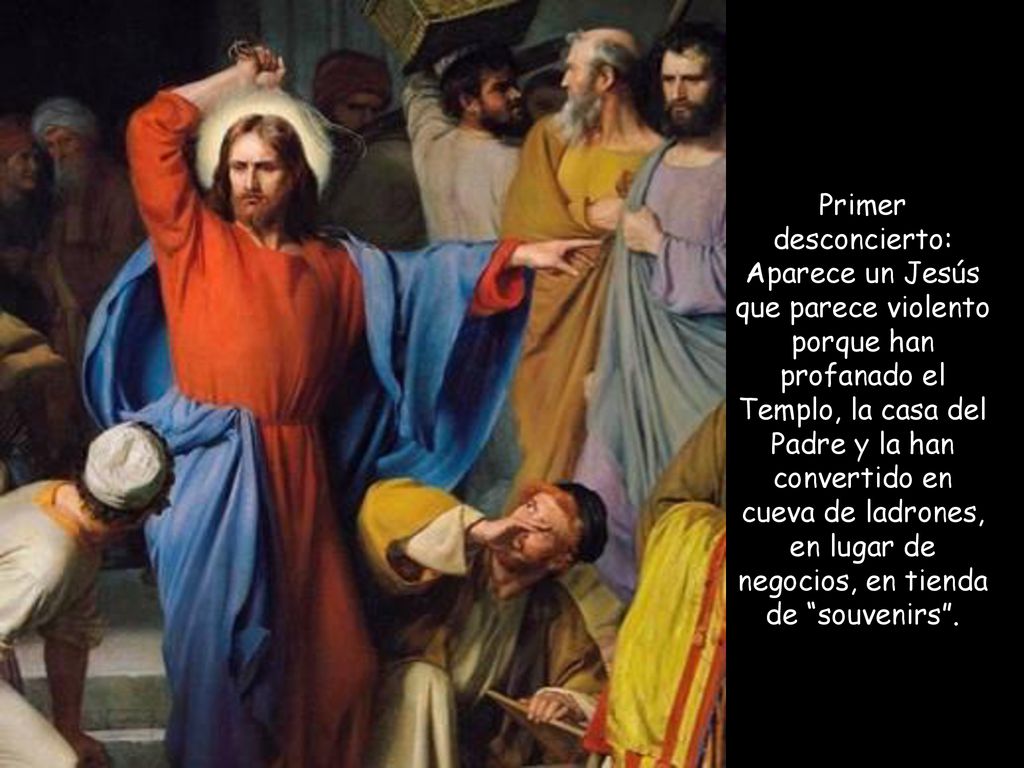 Primer desconcierto: Aparece un Jesús que parece violento porque han profanado el Templo, la casa del Padre y la han convertido en cueva de ladrones, en lugar de negocios, en tienda de souvenirs .