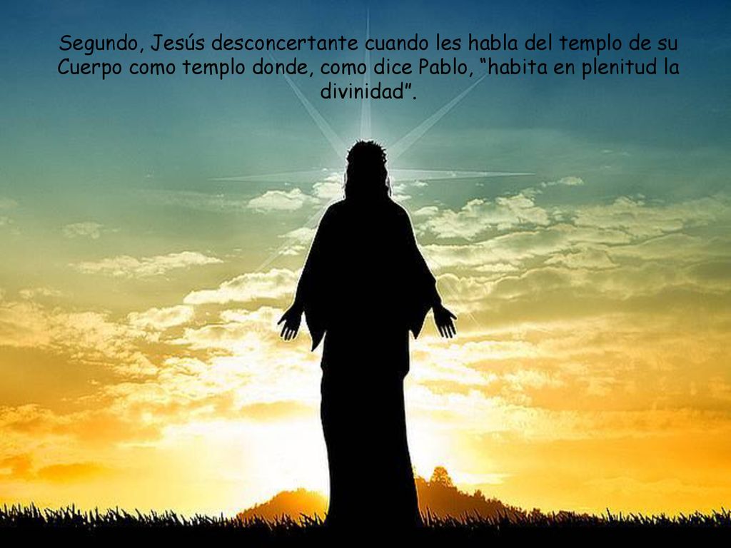Segundo, Jesús desconcertante cuando les habla del templo de su Cuerpo como templo donde, como dice Pablo, habita en plenitud la divinidad .