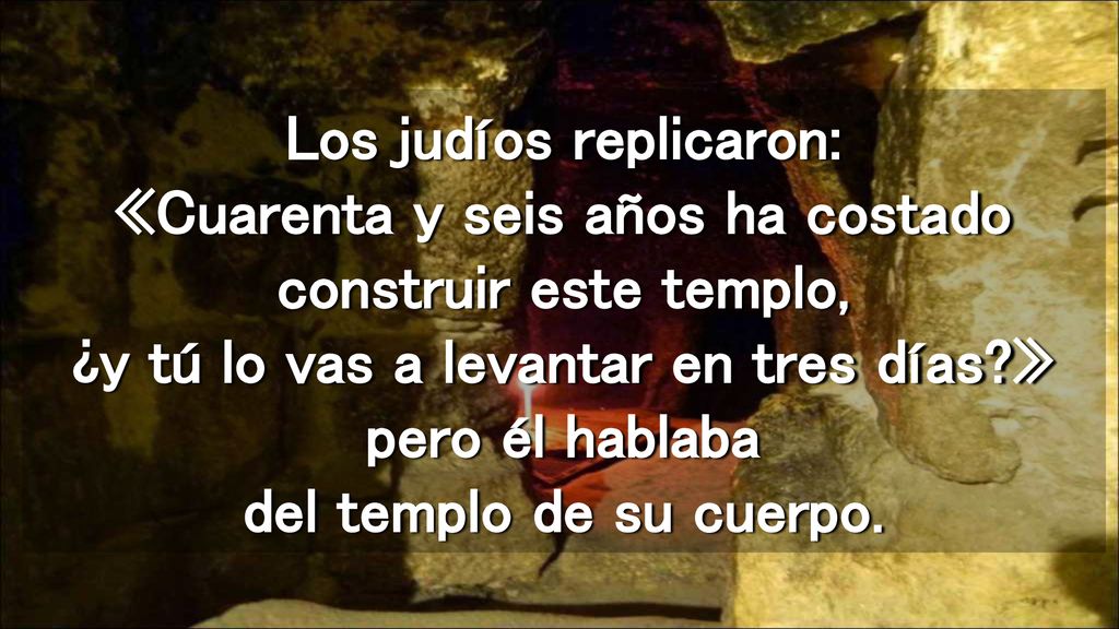 Los judíos replicaron: «Cuarenta y seis años ha costado construir este templo, ¿y tú lo vas a levantar en tres días » pero él hablaba del templo de su cuerpo.