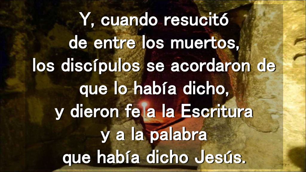 Y, cuando resucitó de entre los muertos, los discípulos se acordaron de que lo había dicho, y dieron fe a la Escritura y a la palabra que había dicho Jesús.