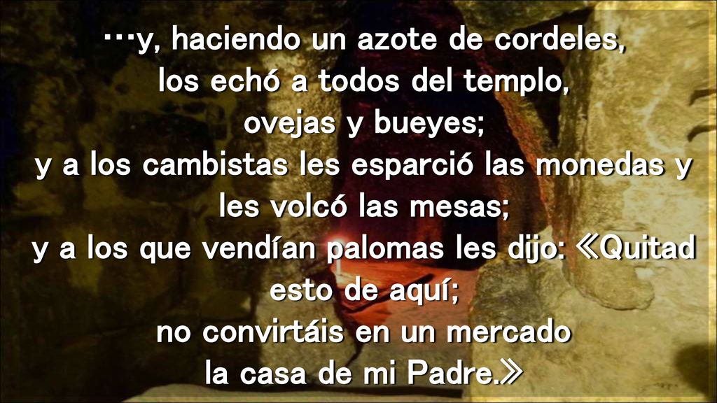 …y, haciendo un azote de cordeles, los echó a todos del templo, ovejas y bueyes; y a los cambistas les esparció las monedas y les volcó las mesas; y a los que vendían palomas les dijo: «Quitad esto de aquí; no convirtáis en un mercado la casa de mi Padre.»
