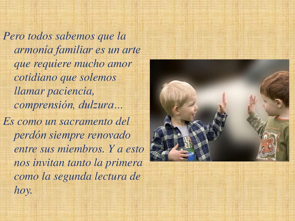 Pero todos sabemos que la armonía familiar es un arte que requiere mucho amor cotidiano que solemos llamar paciencia, comprensión, dulzura… Es como un sacramento del perdón siempre renovado entre sus miembros.