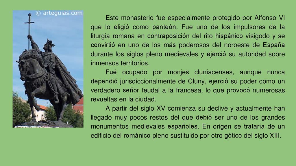 Este monasterio fue especialmente protegido por Alfonso VI que lo eligió como panteón. Fue uno de los impulsores de la liturgia romana en contraposición del rito hispánico visigodo y se convirtió en uno de los más poderosos del noroeste de España durante los siglos pleno medievales y ejerció su autoridad sobre inmensos territorios.