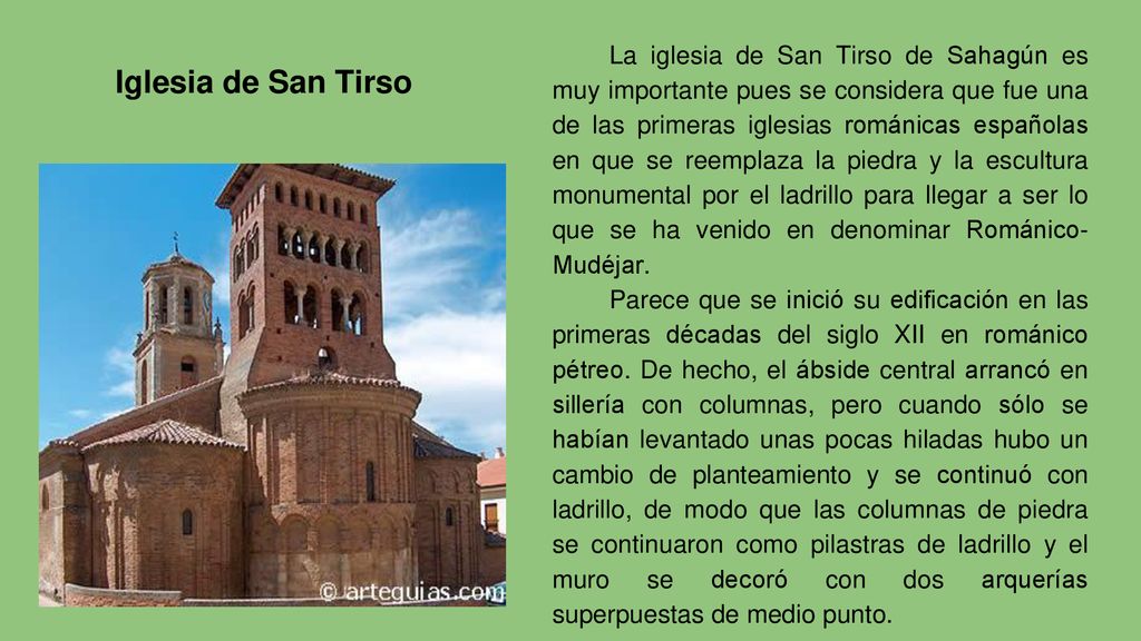 La iglesia de San Tirso de Sahagún es muy importante pues se considera que fue una de las primeras iglesias románicas españolas en que se reemplaza la piedra y la escultura monumental por el ladrillo para llegar a ser lo que se ha venido en denominar Románico-Mudéjar.