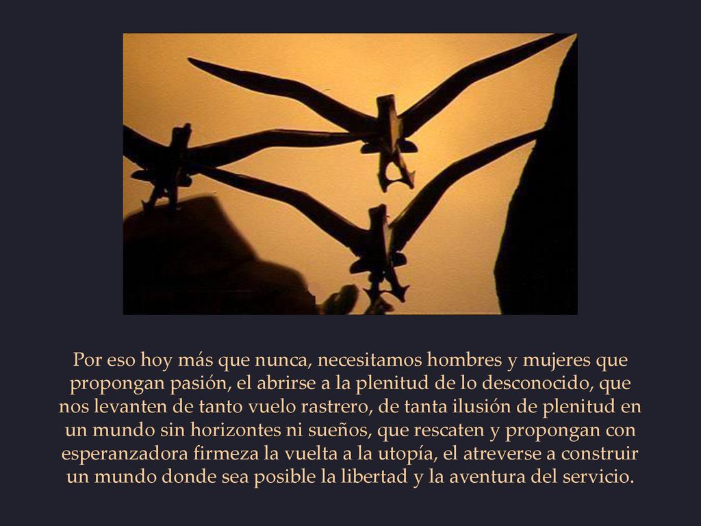 Por eso hoy más que nunca, necesitamos hombres y mujeres que propongan pasión, el abrirse a la plenitud de lo desconocido, que nos levanten de tanto vuelo rastrero, de tanta ilusión de plenitud en un mundo sin horizontes ni sueños, que rescaten y propongan con esperanzadora firmeza la vuelta a la utopía, el atreverse a construir un mundo donde sea posible la libertad y la aventura del servicio.