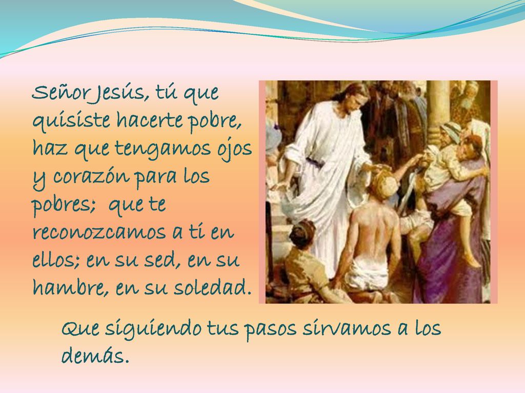 Señor Jesús, tú que quisiste hacerte pobre, haz que tengamos ojos y corazón para los pobres; que te reconozcamos a ti en ellos; en su sed, en su hambre, en su soledad.