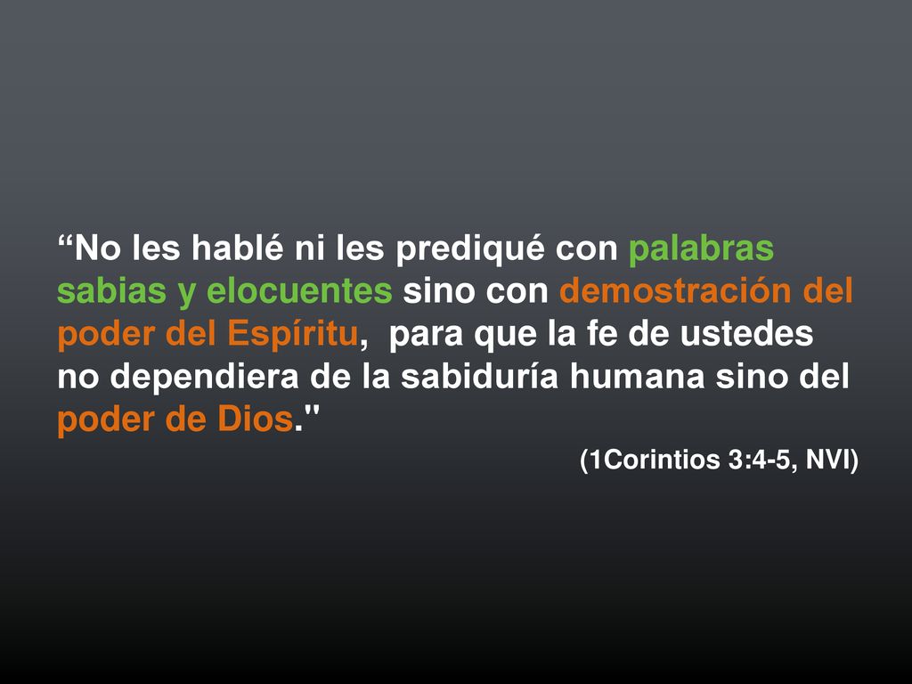 No les hablé ni les prediqué con palabras sabias y elocuentes sino con demostración del poder del Espíritu, para que la fe de ustedes no dependiera de la sabiduría humana sino del poder de Dios.