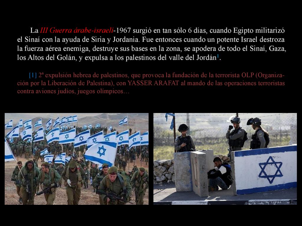 La III Guerra árabe-israelí-1967 surgió en tan sólo 6 días, cuando Egipto militarizó el Sinaí con la ayuda de Siria y Jordania. Fue entonces cuando un potente Israel destroza la fuerza aérea enemiga, destruye sus bases en la zona, se apodera de todo el Sinaí, Gaza, los Altos del Golán, y expulsa a los palestinos del valle del Jordán1.