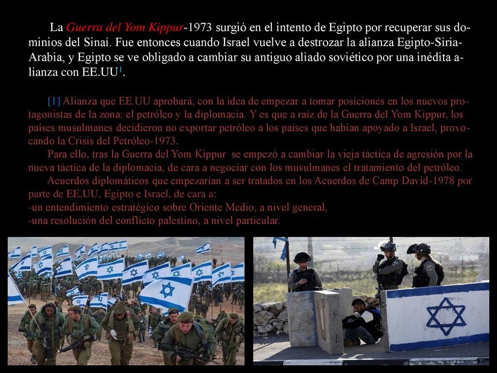 La Guerra del Yom Kippur-1973 surgió en el intento de Egipto por recuperar sus do-minios del Sinaí. Fue entonces cuando Israel vuelve a destrozar la alianza Egipto-Siria-Arabia, y Egipto se ve obligado a cambiar su antiguo aliado soviético por una inédita a-lianza con EE.UU1.