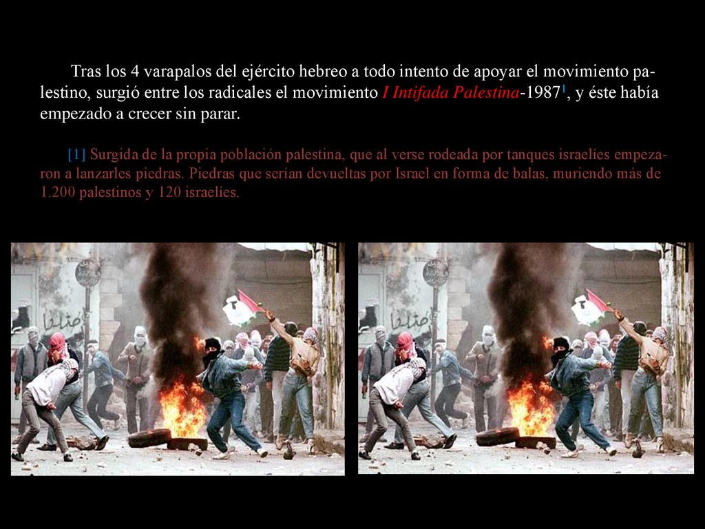 Tras los 4 varapalos del ejército hebreo a todo intento de apoyar el movimiento pa-lestino, surgió entre los radicales el movimiento I Intifada Palestina-19871, y éste había empezado a crecer sin parar.