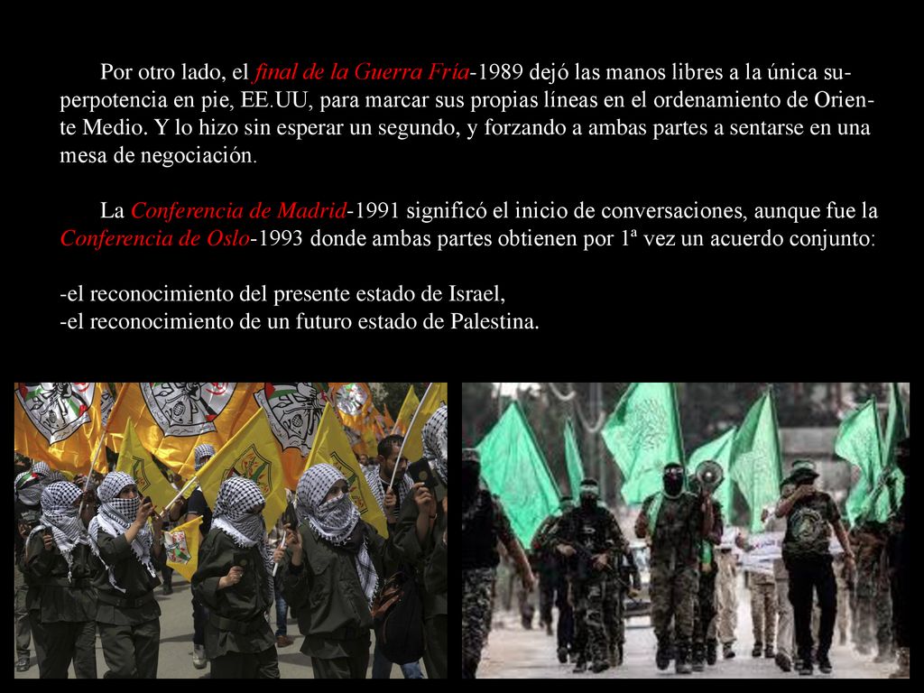 Por otro lado, el final de la Guerra Fría-1989 dejó las manos libres a la única su-perpotencia en pie, EE.UU, para marcar sus propias líneas en el ordenamiento de Orien-te Medio. Y lo hizo sin esperar un segundo, y forzando a ambas partes a sentarse en una mesa de negociación.