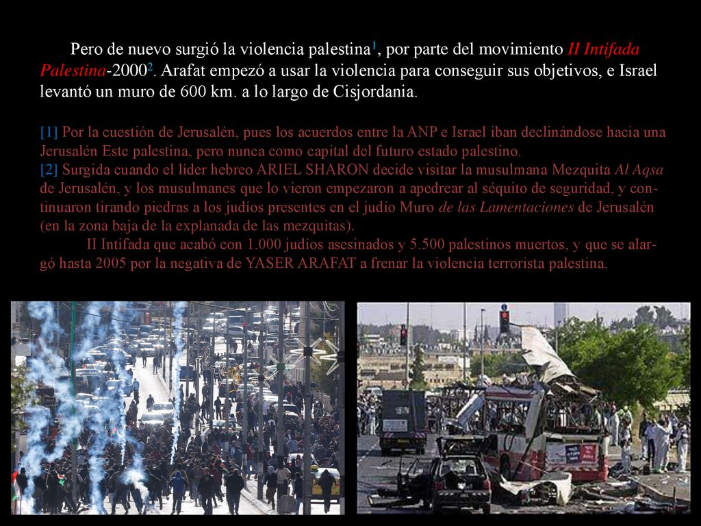 Pero de nuevo surgió la violencia palestina1, por parte del movimiento II Intifada Palestina Arafat empezó a usar la violencia para conseguir sus objetivos, e Israel levantó un muro de 600 km. a lo largo de Cisjordania.