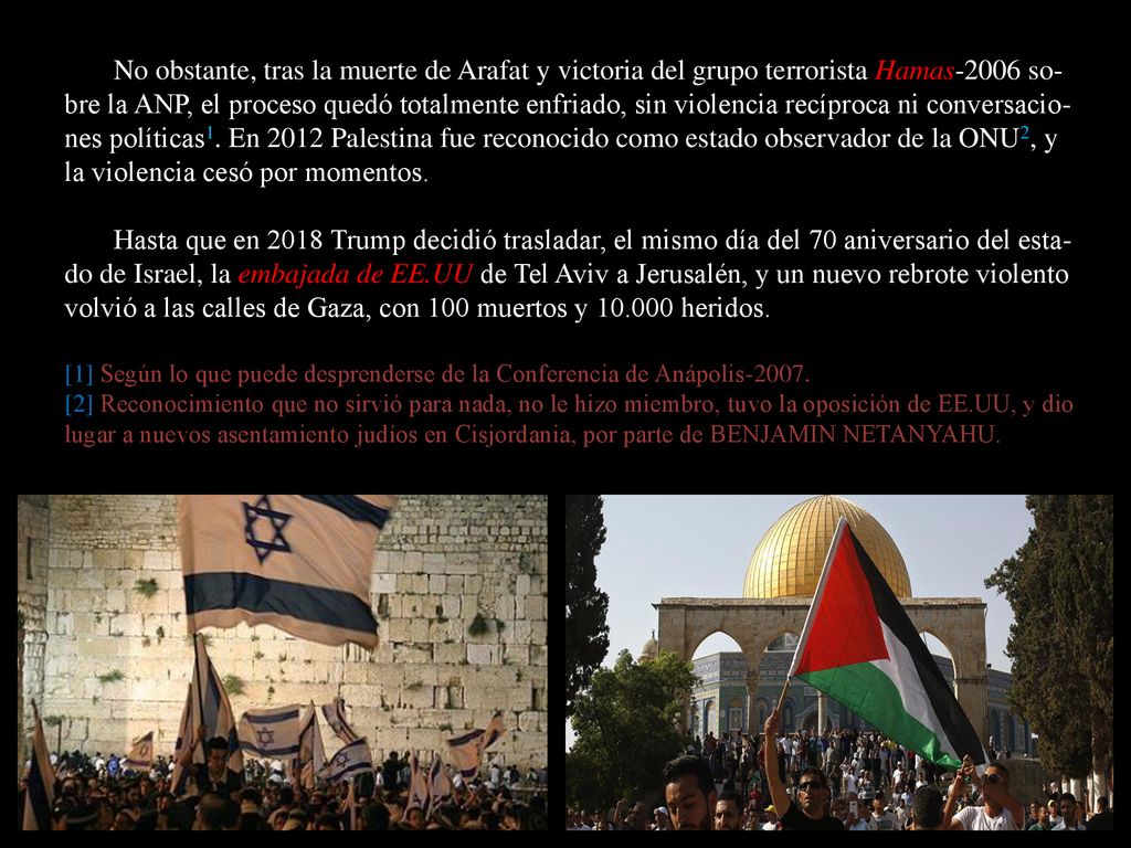 No obstante, tras la muerte de Arafat y victoria del grupo terrorista Hamas-2006 so-bre la ANP, el proceso quedó totalmente enfriado, sin violencia recíproca ni conversacio-nes políticas1. En 2012 Palestina fue reconocido como estado observador de la ONU2, y la violencia cesó por momentos.