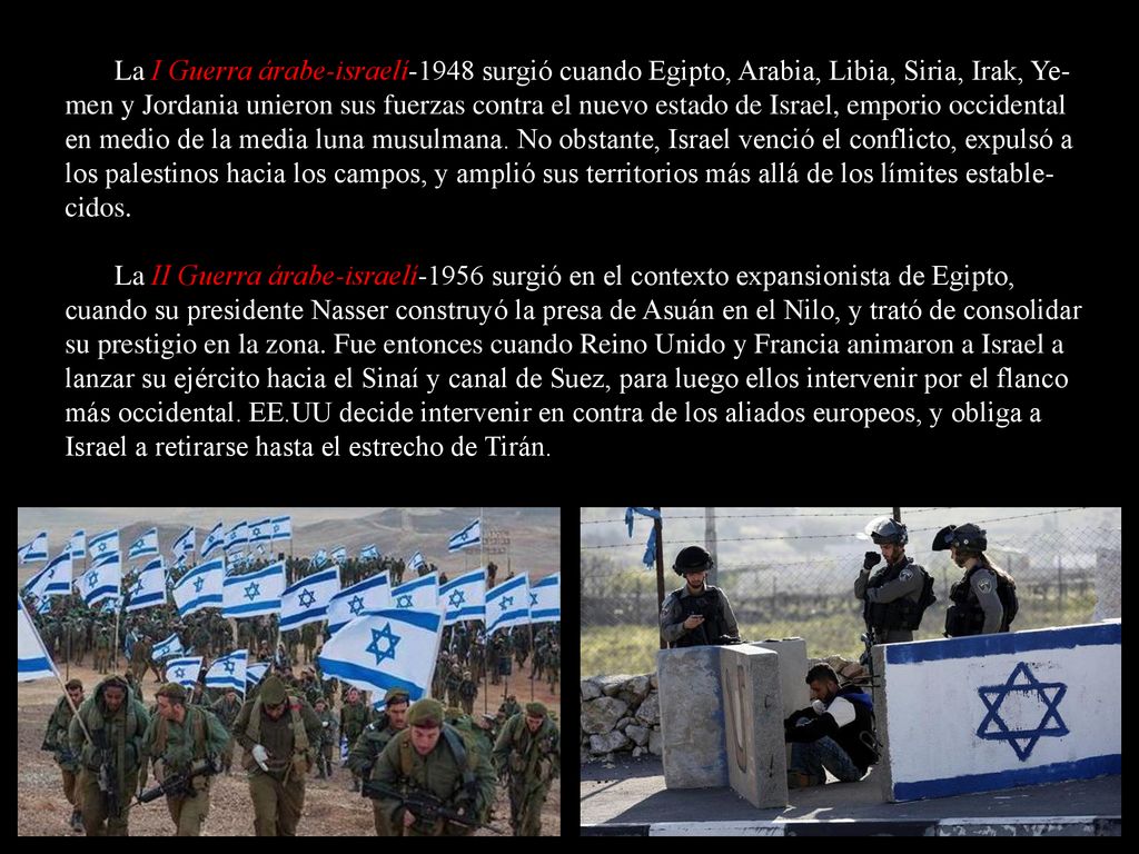 La I Guerra árabe-israelí-1948 surgió cuando Egipto, Arabia, Libia, Siria, Irak, Ye-men y Jordania unieron sus fuerzas contra el nuevo estado de Israel, emporio occidental en medio de la media luna musulmana. No obstante, Israel venció el conflicto, expulsó a los palestinos hacia los campos, y amplió sus territorios más allá de los límites estable-cidos.