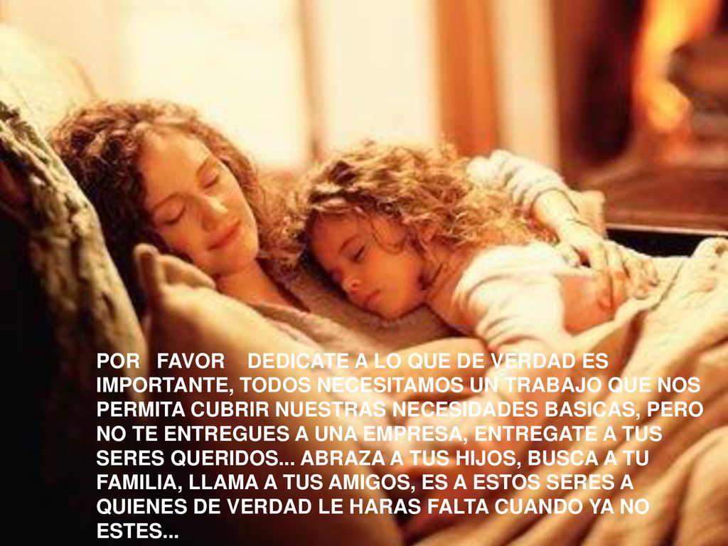POR FAVOR DEDICATE A LO QUE DE VERDAD ES IMPORTANTE, TODOS NECESITAMOS UN TRABAJO QUE NOS PERMITA CUBRIR NUESTRAS NECESIDADES BASICAS, PERO NO TE ENTREGUES A UNA EMPRESA, ENTREGATE A TUS SERES QUERIDOS... ABRAZA A TUS HIJOS, BUSCA A TU FAMILIA, LLAMA A TUS AMIGOS, ES A ESTOS SERES A QUIENES DE VERDAD LE HARAS FALTA CUANDO YA NO ESTES...
