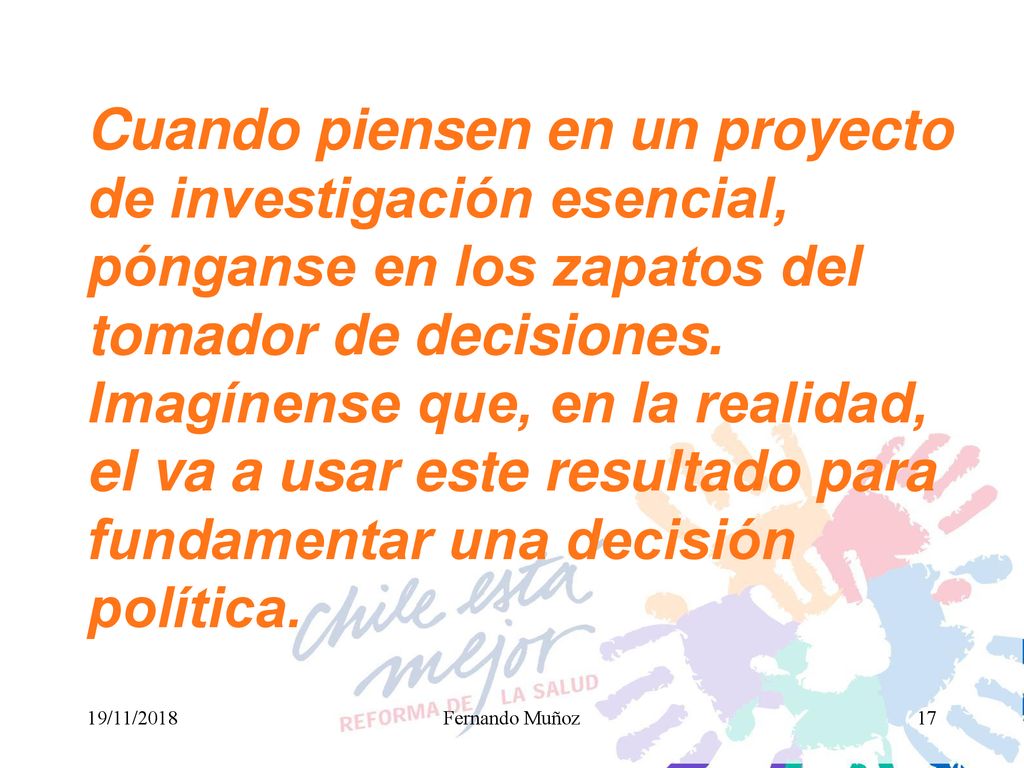 Cuando piensen en un proyecto de investigación esencial, pónganse en los zapatos del tomador de decisiones. Imagínense que, en la realidad, el va a usar este resultado para fundamentar una decisión política.