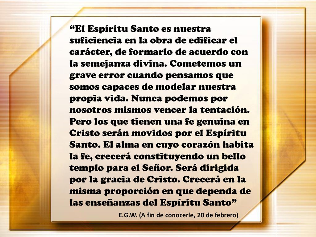 El Espíritu Santo es nuestra suficiencia en la obra de edificar el carácter, de formarlo de acuerdo con la semejanza divina. Cometemos un grave error cuando pensamos que somos capaces de modelar nuestra propia vida. Nunca podemos por nosotros mismos vencer la tentación. Pero los que tienen una fe genuina en Cristo serán movidos por el Espíritu Santo. El alma en cuyo corazón habita la fe, crecerá constituyendo un bello templo para el Señor. Será dirigida por la gracia de Cristo. Crecerá en la misma proporción en que dependa de las enseñanzas del Espíritu Santo