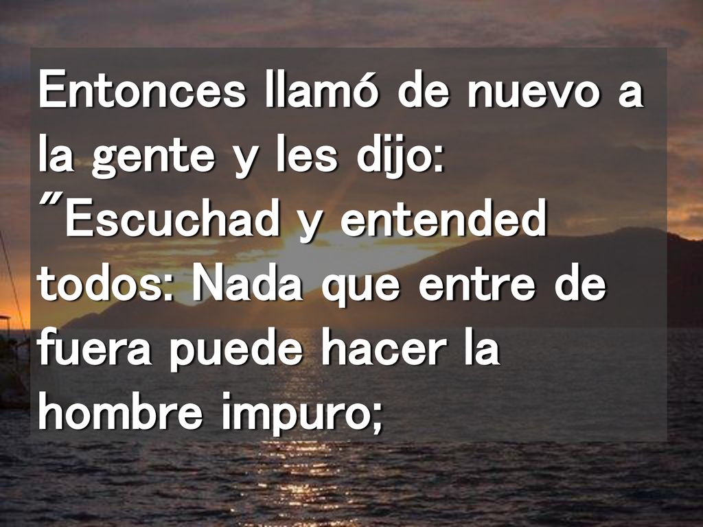 Entonces llamó de nuevo a la gente y les dijo: Escuchad y entended todos: Nada que entre de fuera puede hacer la hombre impuro;