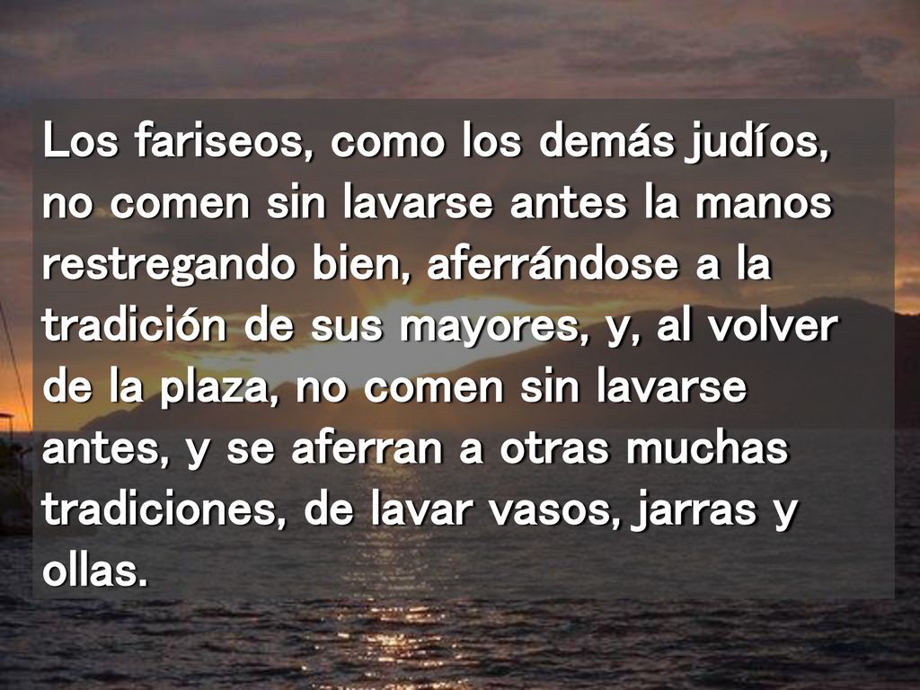 Los fariseos, como los demás judíos, no comen sin lavarse antes la manos restregando bien, aferrándose a la tradición de sus mayores, y, al volver de la plaza, no comen sin lavarse antes, y se aferran a otras muchas tradiciones, de lavar vasos, jarras y ollas.