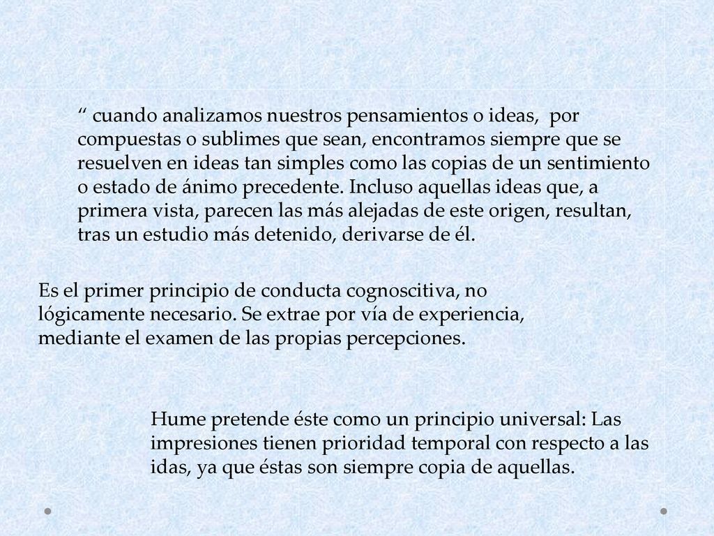 cuando analizamos nuestros pensamientos o ideas, por compuestas o sublimes que sean, encontramos siempre que se resuelven en ideas tan simples como las copias de un sentimiento o estado de ánimo precedente. Incluso aquellas ideas que, a primera vista, parecen las más alejadas de este origen, resultan, tras un estudio más detenido, derivarse de él.