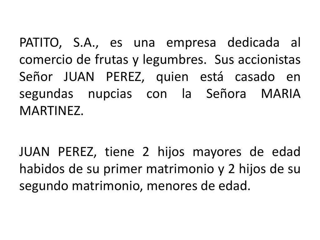 PATITO, S.A., es una empresa dedicada al comercio de frutas y legumbres. Sus accionistas Señor JUAN PEREZ, quien está casado en segundas nupcias con la Señora MARIA MARTINEZ.