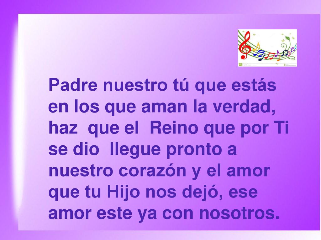Padre nuestro tú que estás en los que aman la verdad, haz que el Reino que por Ti se dio llegue pronto a nuestro corazón y el amor que tu Hijo nos dejó, ese amor este ya con nosotros.