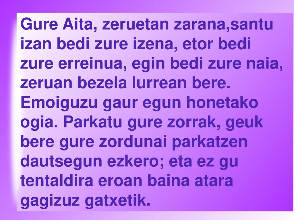 Gure Aita, zeruetan zarana,santu izan bedi zure izena, etor bedi zure erreinua, egin bedi zure naia, zeruan bezela lurrean bere.