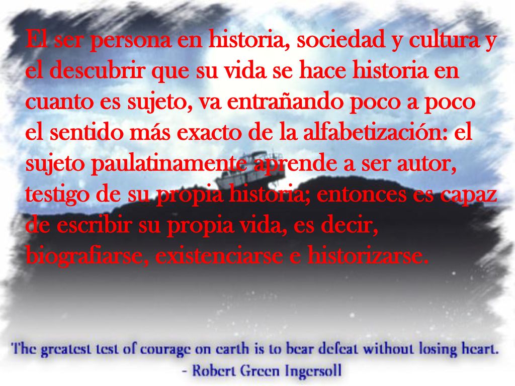 El ser persona en historia, sociedad y cultura y el descubrir que su vida se hace historia en cuanto es sujeto, va entrañando poco a poco el sentido más exacto de la alfabetización: el sujeto paulatinamente aprende a ser autor, testigo de su propia historia; entonces es capaz de escribir su propia vida, es decir, biografiarse, existenciarse e historizarse.